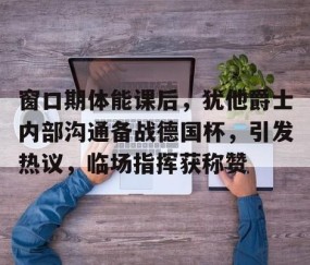 九游体育官网-包含窗口期体能课后，犹他爵士内部沟通备战德国杯，引发热议，临场指挥获称赞的词条